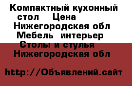 Компактный кухонный стол  › Цена ­ 3 000 - Нижегородская обл. Мебель, интерьер » Столы и стулья   . Нижегородская обл.